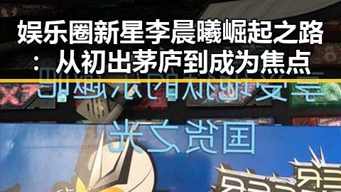娱乐圈新星李晨曦崛起之路:从初出茅庐到成为焦点