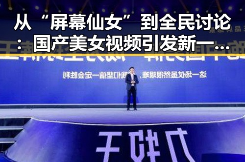 从“屏幕仙女”到全民讨论：国产美女视频引发新一轮热议
