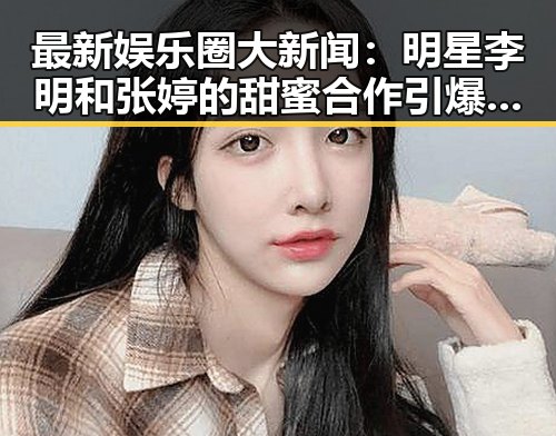 最新娱乐圈大新闻:明星李明和张婷的甜蜜合作引爆全场