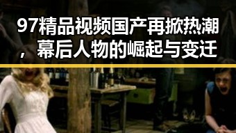 97精品视频国产再掀热潮,幕后人物的崛起与变迁